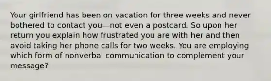 Your girlfriend has been on vacation for three weeks and never bothered to contact you—not even a postcard. So upon her return you explain how frustrated you are with her and then avoid taking her phone calls for two weeks. You are employing which form of nonverbal communication to complement your message?