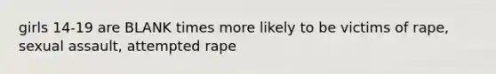 girls 14-19 are BLANK times more likely to be victims of rape, sexual assault, attempted rape