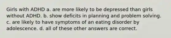 Girls with ADHD a. are more likely to be depressed than girls without ADHD. b. show deficits in planning and <a href='https://www.questionai.com/knowledge/kZi0diIlxK-problem-solving' class='anchor-knowledge'>problem solving</a>. c. are likely to have symptoms of an eating disorder by adolescence. d. all of these other answers are correct.