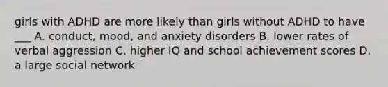 girls with ADHD are more likely than girls without ADHD to have ___ A. conduct, mood, and anxiety disorders B. lower rates of verbal aggression C. higher IQ and school achievement scores D. a large social network