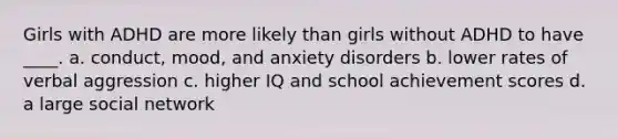 Girls with ADHD are more likely than girls without ADHD to have ____.​ a. ​conduct, mood, and anxiety disorders b. ​lower rates of verbal aggression c. ​higher IQ and school achievement scores d. a large social network​