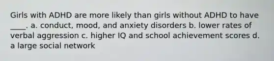 Girls with ADHD are more likely than girls without ADHD to have ____. a. conduct, mood, and anxiety disorders b. lower rates of verbal aggression c. higher IQ and school achievement scores d. a large social network