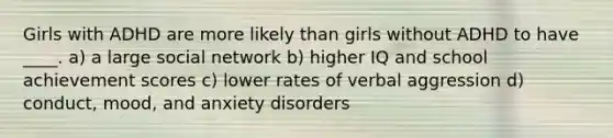 Girls with ADHD are more likely than girls without ADHD to have ____. a) a large social network b) higher IQ and school achievement scores c) lower rates of verbal aggression d) conduct, mood, and anxiety disorders