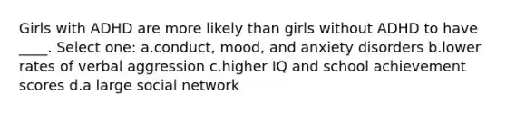 Girls with ADHD are more likely than girls without ADHD to have ____. Select one: a.conduct, mood, and anxiety disorders b.lower rates of verbal aggression c.higher IQ and school achievement scores d.a large social network