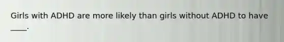 Girls with ADHD are more likely than girls without ADHD to have ____.