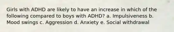 Girls with ADHD are likely to have an increase in which of the following compared to boys with ADHD? a. Impulsiveness b. Mood swings c. Aggression d. Anxiety e. Social withdrawal