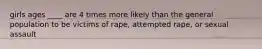 girls ages ____ are 4 times more likely than the general population to be victims of rape, attempted rape, or sexual assault