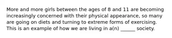 More and more girls between the ages of 8 and 11 are becoming increasingly concerned with their physical appearance, so many are going on diets and turning to extreme forms of exercising. This is an example of how we are living in a(n) ______ society.