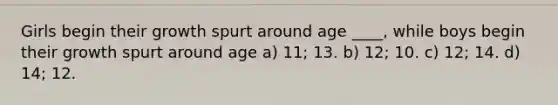 Girls begin their growth spurt around age ____, while boys begin their growth spurt around age a) 11; 13. b) 12; 10. c) 12; 14. d) 14; 12.