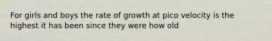 For girls and boys the rate of growth at pico velocity is the highest it has been since they were how old