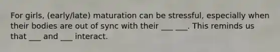 For girls, (early/late) maturation can be stressful, especially when their bodies are out of sync with their ___ ___. This reminds us that ___ and ___ interact.