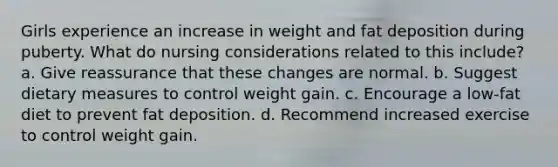 Girls experience an increase in weight and fat deposition during puberty. What do nursing considerations related to this include? a. Give reassurance that these changes are normal. b. Suggest dietary measures to control weight gain. c. Encourage a low-fat diet to prevent fat deposition. d. Recommend increased exercise to control weight gain.