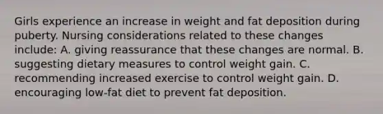 Girls experience an increase in weight and fat deposition during puberty. Nursing considerations related to these changes include: A. giving reassurance that these changes are normal. B. suggesting dietary measures to control weight gain. C. recommending increased exercise to control weight gain. D. encouraging low-fat diet to prevent fat deposition.