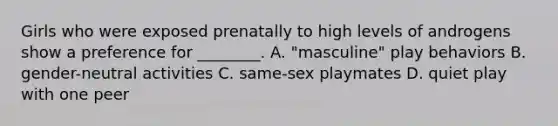 Girls who were exposed prenatally to high levels of androgens show a preference for ________. A. "masculine" play behaviors B. gender-neutral activities C. same-sex playmates D. quiet play with one peer