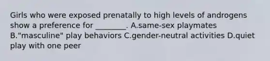 Girls who were exposed prenatally to high levels of androgens show a preference for ________. A.same-sex playmates B."masculine" play behaviors C.gender-neutral activities D.quiet play with one peer