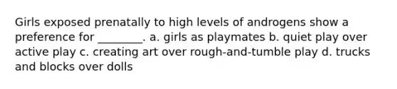 Girls exposed prenatally to high levels of androgens show a preference for ________. a. girls as playmates b. quiet play over active play c. creating art over rough-and-tumble play d. trucks and blocks over dolls