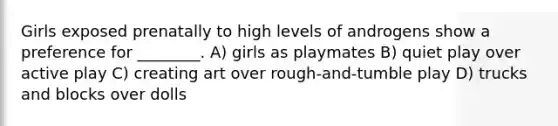 Girls exposed prenatally to high levels of androgens show a preference for ________. A) girls as playmates B) quiet play over active play C) creating art over rough-and-tumble play D) trucks and blocks over dolls