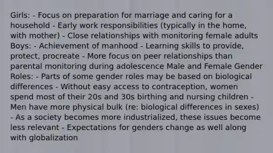 Girls: - Focus on preparation for marriage and caring for a household - Early work responsibilities (typically in the home, with mother) - Close relationships with monitoring female adults Boys: - Achievement of manhood - Learning skills to provide, protect, procreate - More focus on peer relationships than parental monitoring during adolescence Male and Female Gender Roles: - Parts of some gender roles may be based on biological differences - Without easy access to contraception, women spend most of their 20s and 30s birthing and nursing children - Men have more physical bulk (re: biological differences in sexes) - As a society becomes more industrialized, these issues become less relevant - Expectations for genders change as well along with globalization