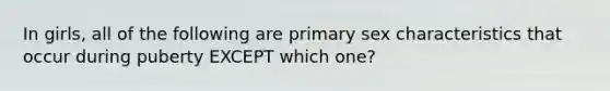 In girls, all of the following are primary sex characteristics that occur during puberty EXCEPT which one?