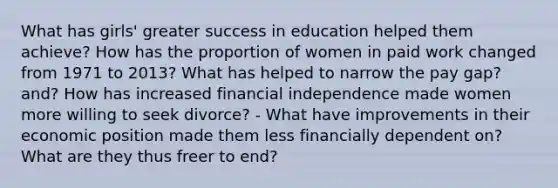 What has girls' greater success in education helped them achieve? How has the proportion of women in paid work changed from 1971 to 2013? What has helped to narrow the pay gap? and? How has increased financial independence made women more willing to seek divorce? - What have improvements in their economic position made them less financially dependent on? What are they thus freer to end?