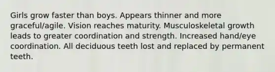 Girls grow faster than boys. Appears thinner and more graceful/agile. Vision reaches maturity. Musculoskeletal growth leads to greater coordination and strength. Increased hand/eye coordination. All deciduous teeth lost and replaced by permanent teeth.