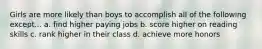 Girls are more likely than boys to accomplish all of the following except... a. find higher paying jobs b. score higher on reading skills c. rank higher in their class d. achieve more honors