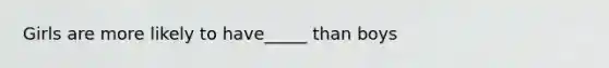Girls are more likely to have_____ than boys
