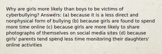 Why are girls more likely than boys to be victims of cyberbullying? Answers: (a) because it is a less direct and nonphysical form of bullying (b) because girls are found to spend more time online (c) because girls are more likely to share photographs of themselves on social media sites (d) because girls' parents tend spend less time monitoring their daughters' online activities