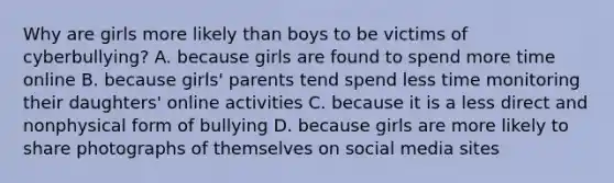 Why are girls more likely than boys to be victims of cyberbullying? A. because girls are found to spend more time online B. because girls' parents tend spend less time monitoring their daughters' online activities C. because it is a less direct and nonphysical form of bullying D. because girls are more likely to share photographs of themselves on social media sites