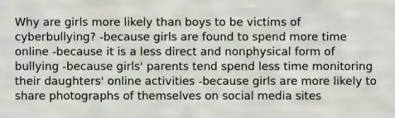 Why are girls more likely than boys to be victims of cyberbullying? -because girls are found to spend more time online -because it is a less direct and nonphysical form of bullying -because girls' parents tend spend less time monitoring their daughters' online activities -because girls are more likely to share photographs of themselves on social media sites