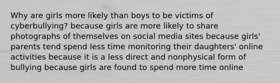 Why are girls more likely than boys to be victims of cyberbullying? because girls are more likely to share photographs of themselves on social media sites because girls' parents tend spend less time monitoring their daughters' online activities because it is a less direct and nonphysical form of bullying because girls are found to spend more time online