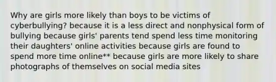 Why are girls more likely than boys to be victims of cyberbullying? because it is a less direct and nonphysical form of bullying because girls' parents tend spend less time monitoring their daughters' online activities because girls are found to spend more time online** because girls are more likely to share photographs of themselves on social media sites