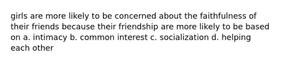 girls are more likely to be concerned about the faithfulness of their friends because their friendship are more likely to be based on a. intimacy b. common interest c. socialization d. helping each other