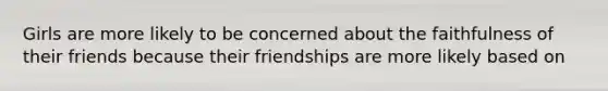 Girls are more likely to be concerned about the faithfulness of their friends because their friendships are more likely based on​