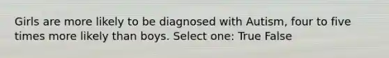 Girls are more likely to be diagnosed with Autism, four to five times more likely than boys. Select one: True False