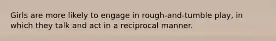 Girls are more likely to engage in rough-and-tumble play, in which they talk and act in a reciprocal manner.