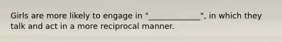 Girls are more likely to engage in "_____________", in which they talk and act in a more reciprocal manner.