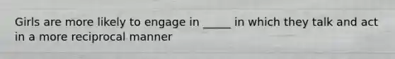 Girls are more likely to engage in _____ in which they talk and act in a more reciprocal manner