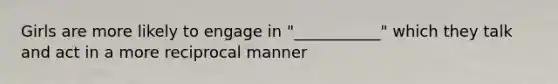 Girls are more likely to engage in "___________" which they talk and act in a more reciprocal manner