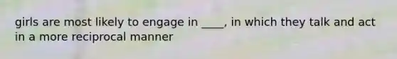 girls are most likely to engage in ____, in which they talk and act in a more reciprocal manner