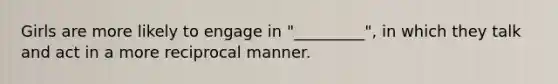 Girls are more likely to engage in "_________", in which they talk and act in a more reciprocal manner.