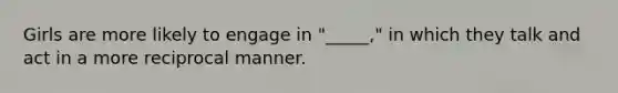 Girls are more likely to engage in "_____," in which they talk and act in a more reciprocal manner.