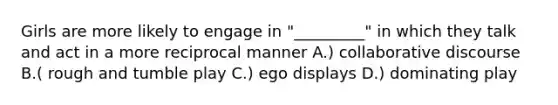 Girls are more likely to engage in "_________" in which they talk and act in a more reciprocal manner A.) collaborative discourse B.( rough and tumble play C.) ego displays D.) dominating play