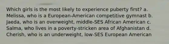 Which girls is the most likely to experience puberty first? a. Melissa, who is a European-American competitive gymnast b. Jaeda, who is an overweight, middle-SES African American c. Salma, who lives in a poverty-stricken area of Afghanistan d. Cherish, who is an underweight, low-SES European American