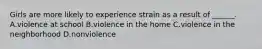 Girls are more likely to experience strain as a result of ______. A.violence at school B.violence in the home C.violence in the neighborhood D.nonviolence