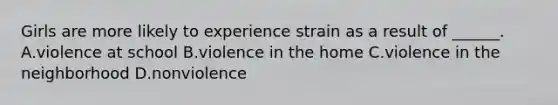 Girls are more likely to experience strain as a result of ______. A.violence at school B.violence in the home C.violence in the neighborhood D.nonviolence