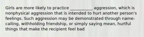 Girls are more likely to practice ___________ aggression, which is nonphysical aggression that is intended to hurt another person's feelings. Such aggression may be demonstrated through name-calling, withholding friendship, or simply saying mean, hurtful things that make the recipient feel bad