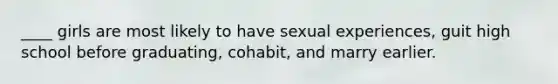 ____ girls are most likely to have sexual experiences, guit high school before graduating, cohabit, and marry earlier.