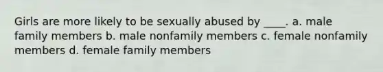 Girls are more likely to be sexually abused by ____. a. male family members b. male nonfamily members c. female nonfamily members d. female family members