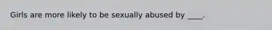 Girls are more likely to be sexually abused by ____.